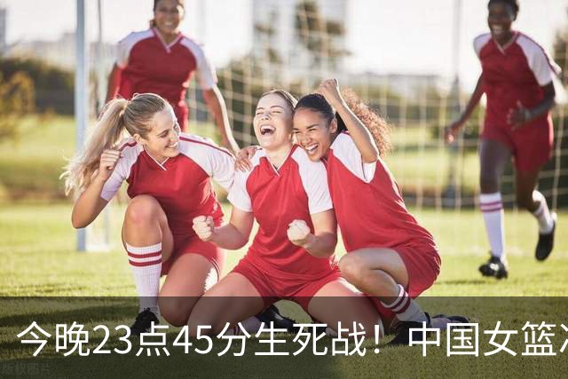 今晚23点45分生死战！中国女篮冲击八强，四次交手全部全胜